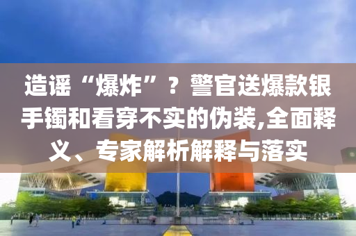 造謠“爆炸”？警官送爆款銀手鐲和看穿不實(shí)的偽裝,全面釋義、專家解析解釋與落實(shí)