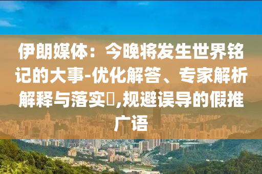 伊朗媒體：今晚將發(fā)生世界銘記的大事-優(yōu)化解答、專家解析解釋與落實(shí)?,規(guī)避誤導(dǎo)的假推廣語