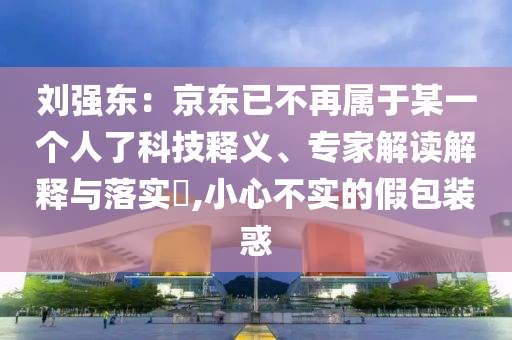 劉強東：京東已不再屬于某一個人了科技釋義、專家解讀解釋與落實?,小心不實的假包裝惑