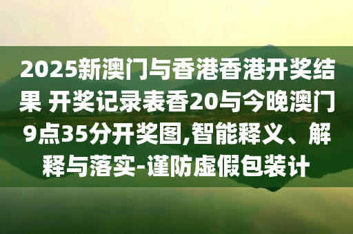 2025新澳門與香港香港開獎結(jié)果 開獎記錄表香20與今晚澳門9點35分開獎圖,智能釋義、解釋與落實-謹(jǐn)防虛假包裝計