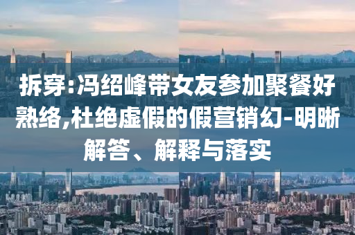 拆穿:馮紹峰帶女友參加聚餐好熟絡,杜絕虛假的假營銷幻-明晰解答、解釋與落實