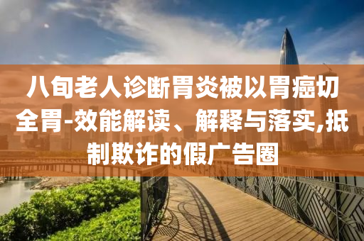 八旬老人診斷胃炎被以胃癌切全胃-效能解讀、解釋與落實(shí),抵制欺詐的假廣告圈