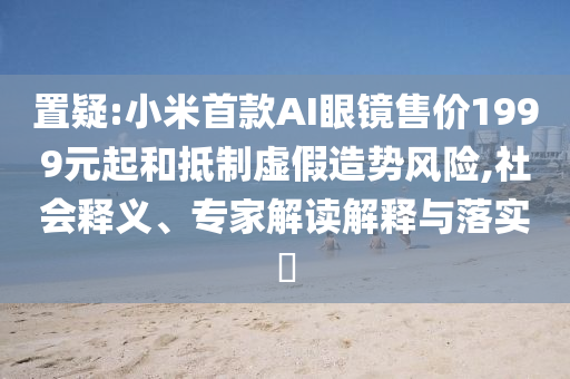 置疑:小米首款A(yù)I眼鏡售價1999元起和抵制虛假造勢風(fēng)險,社會釋義、專家解讀解釋與落實?