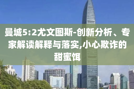 曼城5:2尤文圖斯-創(chuàng)新分析、專家解讀解釋與落實,小心欺詐的甜蜜餌