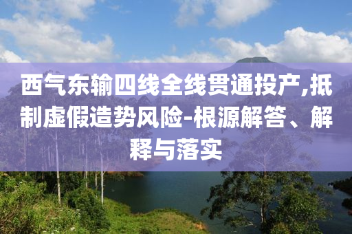 西氣東輸四線全線貫通投產(chǎn),抵制虛假造勢(shì)風(fēng)險(xiǎn)-根源解答、解釋與落實(shí)