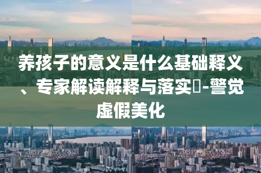 養(yǎng)孩子的意義是什么基礎(chǔ)釋義、專家解讀解釋與落實(shí)?-警覺虛假美化