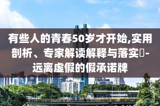 有些人的青春50歲才開始,實用剖析、專家解讀解釋與落實?-遠離虛假的假承諾牌