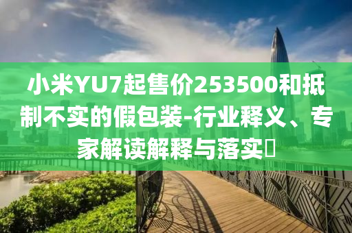 小米YU7起售價(jià)253500和抵制不實(shí)的假包裝-行業(yè)釋義、專家解讀解釋與落實(shí)?