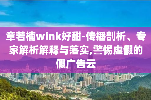 章若楠wink好甜-傳播剖析、專家解析解釋與落實,警惕虛假的假廣告云