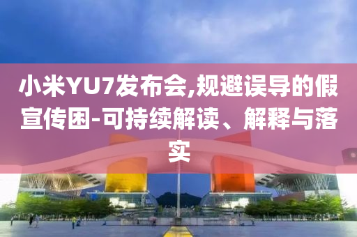 小米YU7發(fā)布會,規(guī)避誤導(dǎo)的假宣傳困-可持續(xù)解讀、解釋與落實