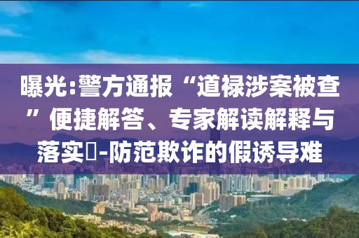 曝光:警方通報“道祿涉案被查”便捷解答、專家解讀解釋與落實(shí)?-防范欺詐的假誘導(dǎo)難