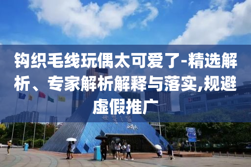 鉤織毛線玩偶太可愛了-精選解析、專家解析解釋與落實(shí),規(guī)避虛假推廣