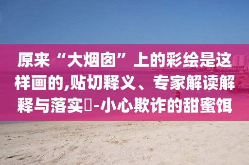 原來“大煙囪”上的彩繪是這樣畫的,貼切釋義、專家解讀解釋與落實(shí)?-小心欺詐的甜蜜餌