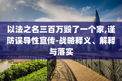 以法之名三百萬毀了一個家,謹防誤導(dǎo)性宣傳-戰(zhàn)略釋義、解釋與落實