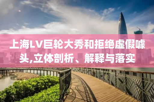 上海LV巨輪大秀和拒絕虛假噱頭,立體剖析、解釋與落實