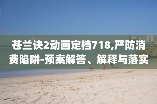 蒼蘭訣2動(dòng)畫定檔718,嚴(yán)防消費(fèi)陷阱-預(yù)案解答、解釋與落實(shí)