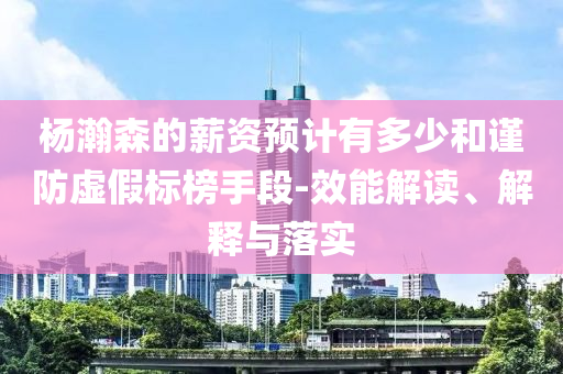 楊瀚森的薪資預(yù)計有多少和謹防虛假標(biāo)榜手段-效能解讀、解釋與落實