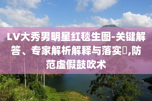 LV大秀男明星紅毯生圖-關(guān)鍵解答、專家解析解釋與落實(shí)?,防范虛假鼓吹術(shù)