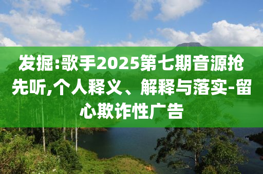 發(fā)掘:歌手2025第七期音源搶先聽,個(gè)人釋義、解釋與落實(shí)-留心欺詐性廣告