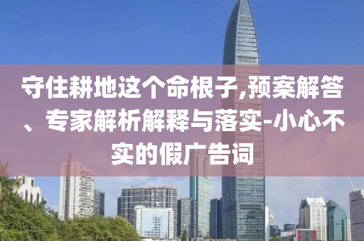守住耕地這個命根子,預案解答、專家解析解釋與落實-小心不實的假廣告詞