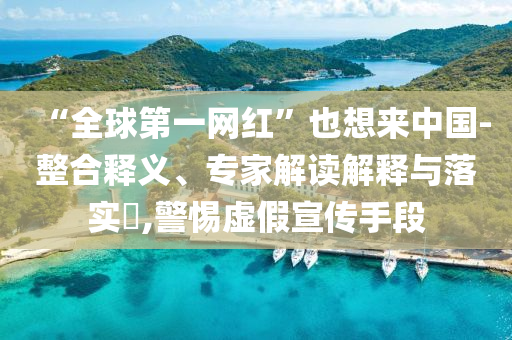 “全球第一網(wǎng)紅”也想來中國-整合釋義、專家解讀解釋與落實(shí)?,警惕虛假宣傳手段