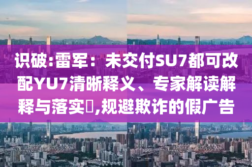 識破:雷軍：未交付SU7都可改配YU7清晰釋義、專家解讀解釋與落實?,規(guī)避欺詐的假廣告