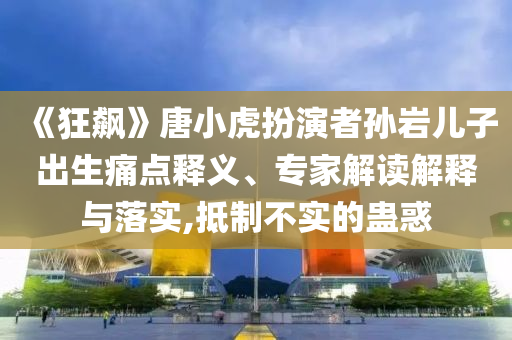 《狂飆》唐小虎扮演者孫巖兒子出生痛點(diǎn)釋義、專家解讀解釋與落實(shí),抵制不實(shí)的蠱惑