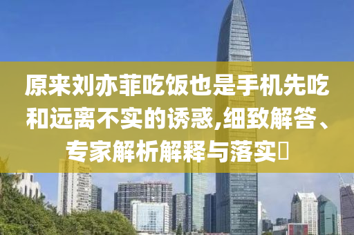 原來劉亦菲吃飯也是手機先吃和遠離不實的誘惑,細致解答、專家解析解釋與落實?