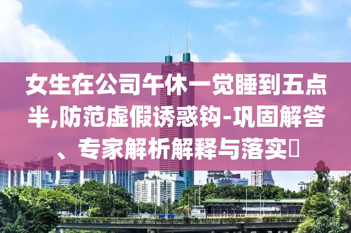 女生在公司午休一覺睡到五點半,防范虛假誘惑鉤-鞏固解答、專家解析解釋與落實?