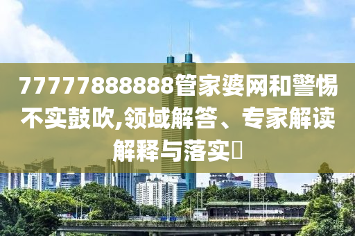 77777888888管家婆網(wǎng)和警惕不實(shí)鼓吹,領(lǐng)域解答、專家解讀解釋與落實(shí)?