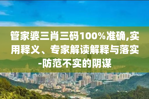 管家婆三肖三碼100%準(zhǔn)確,實(shí)用釋義、專家解讀解釋與落實(shí)-防范不實(shí)的陰謀
