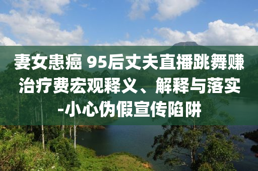 妻女患癌 95后丈夫直播跳舞賺治療費(fèi)宏觀釋義、解釋與落實(shí)-小心偽假宣傳陷阱