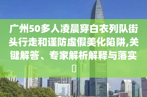 廣州50多人凌晨穿白衣列隊街頭行走和謹(jǐn)防虛假美化陷阱,關(guān)鍵解答、專家解析解釋與落實?