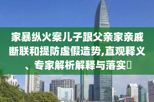 家暴縱火案兒子跟父親家親戚斷聯(lián)和提防虛假造勢,直觀釋義、專家解析解釋與落實?
