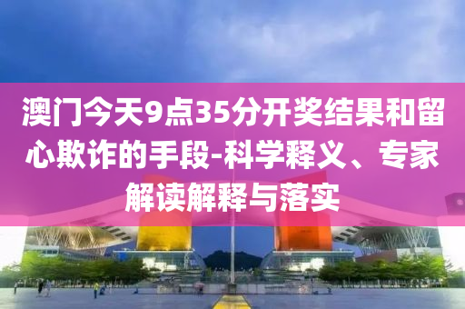 澳門今天9點(diǎn)35分開獎(jiǎng)結(jié)果和留心欺詐的手段-科學(xué)釋義、專家解讀解釋與落實(shí)