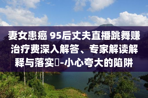 妻女患癌 95后丈夫直播跳舞賺治療費(fèi)深入解答、專家解讀解釋與落實(shí)?-小心夸大的陷阱