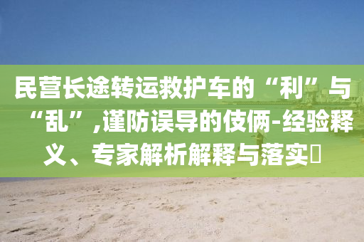 民營長途轉(zhuǎn)運救護車的“利”與“亂”,謹防誤導(dǎo)的伎倆-經(jīng)驗釋義、專家解析解釋與落實?