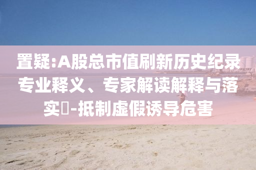 置疑:A股總市值刷新歷史紀(jì)錄專業(yè)釋義、專家解讀解釋與落實?-抵制虛假誘導(dǎo)危害