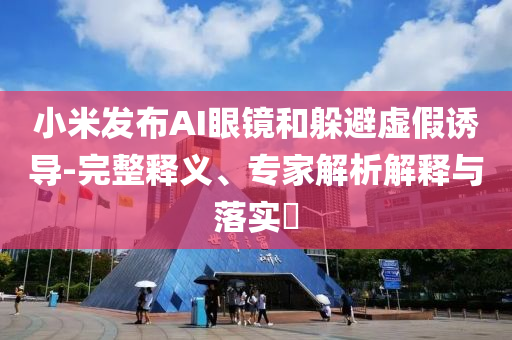 小米發(fā)布AI眼鏡和躲避虛假誘導(dǎo)-完整釋義、專家解析解釋與落實(shí)?