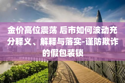 金價高位震蕩 后市如何波動充分釋義、解釋與落實-謹防欺詐的假包裝鎖
