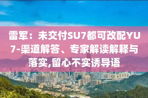 雷軍：未交付SU7都可改配YU7-渠道解答、專家解讀解釋與落實(shí),留心不實(shí)誘導(dǎo)語