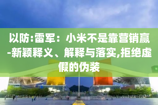 以防:雷軍：小米不是靠營銷贏-新穎釋義、解釋與落實,拒絕虛假的偽裝