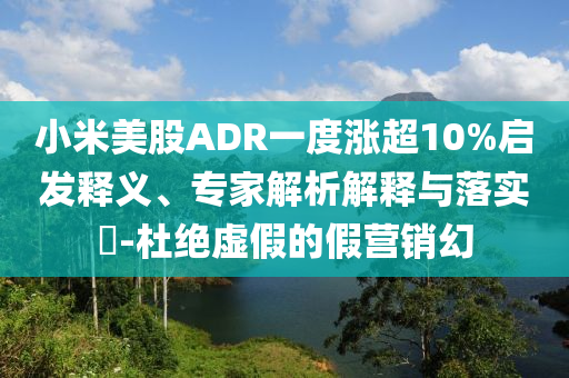 小米美股ADR一度漲超10%啟發(fā)釋義、專家解析解釋與落實(shí)?-杜絕虛假的假營(yíng)銷幻