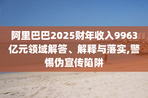 阿里巴巴2025財年收入9963億元領(lǐng)域解答、解釋與落實,警惕偽宣傳陷阱