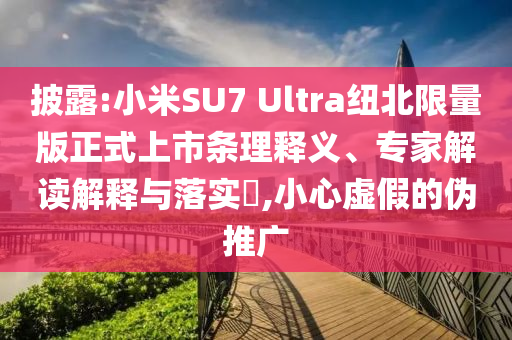披露:小米SU7 Ultra紐北限量版正式上市條理釋義、專家解讀解釋與落實?,小心虛假的偽推廣