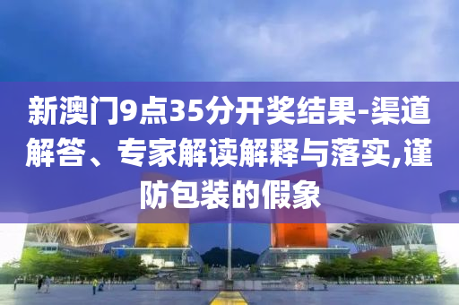 新澳門9點(diǎn)35分開獎(jiǎng)結(jié)果-渠道解答、專家解讀解釋與落實(shí),謹(jǐn)防包裝的假象