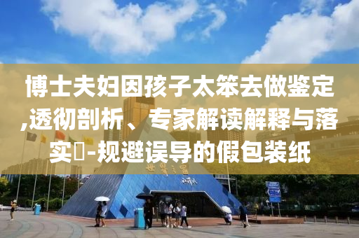 博士夫婦因孩子太笨去做鑒定,透徹剖析、專家解讀解釋與落實?-規(guī)避誤導的假包裝紙