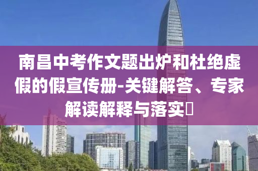 南昌中考作文題出爐和杜絕虛假的假宣傳冊-關(guān)鍵解答、專家解讀解釋與落實(shí)?