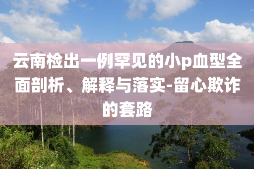 云南檢出一例罕見的小p血型全面剖析、解釋與落實(shí)-留心欺詐的套路
