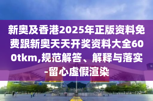 新奧及香港2025年正版資料免費跟新奧天天開獎資料大全600tkm,規(guī)范解答、解釋與落實-留心虛假渲染